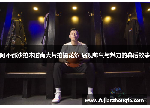 阿不都沙拉木时尚大片拍摄花絮 展现帅气与魅力的幕后故事