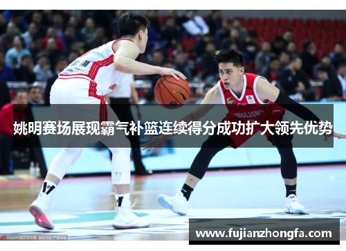 姚明赛场展现霸气补篮连续得分成功扩大领先优势