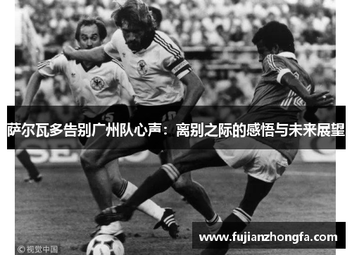 萨尔瓦多告别广州队心声：离别之际的感悟与未来展望